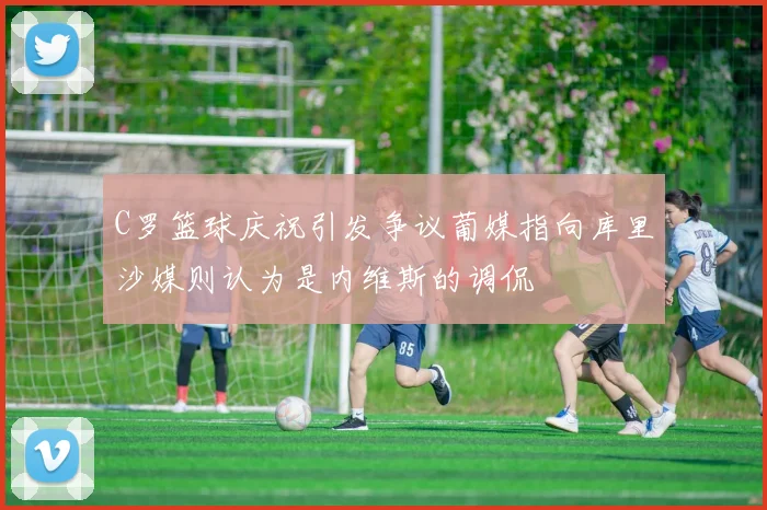 C罗篮球庆祝引发争议葡媒指向库里沙媒则认为是内维斯的调侃