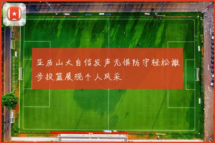 亚历山大自信发声无惧防守轻松撤步投篮展现个人风采