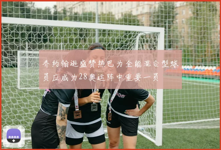 乔约翰逊盛赞热巴为全能混合型球员应成为28奥运阵中重要一员