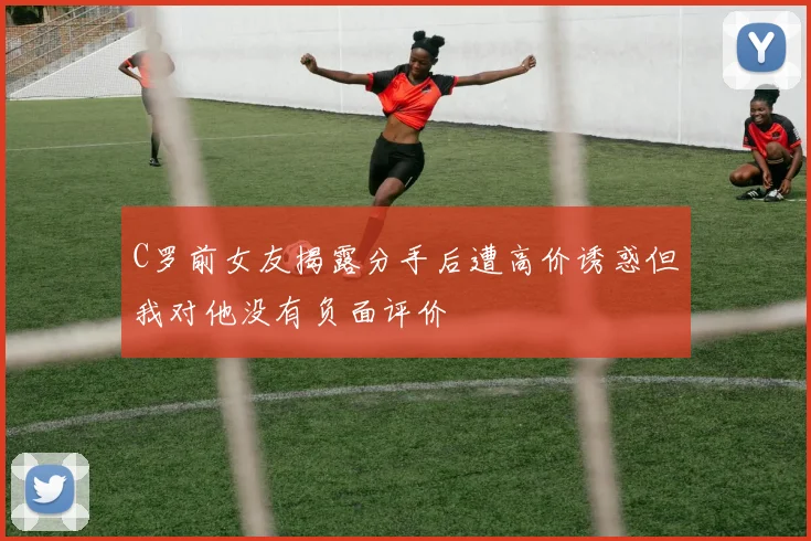 C罗前女友揭露分手后遭高价诱惑但我对他没有负面评价