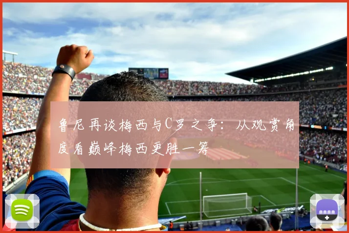 鲁尼再谈梅西与C罗之争：从观赏角度看巅峰梅西更胜一筹
