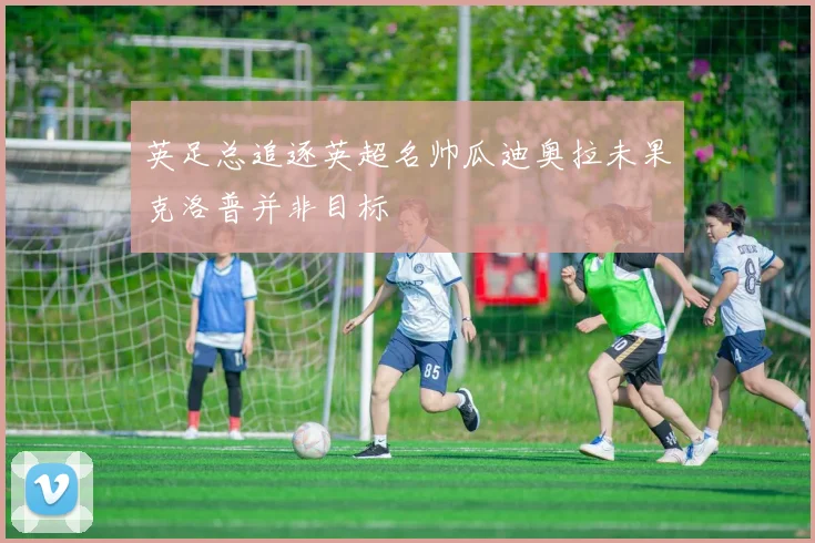 英足总追逐英超名帅瓜迪奥拉未果克洛普并非目标